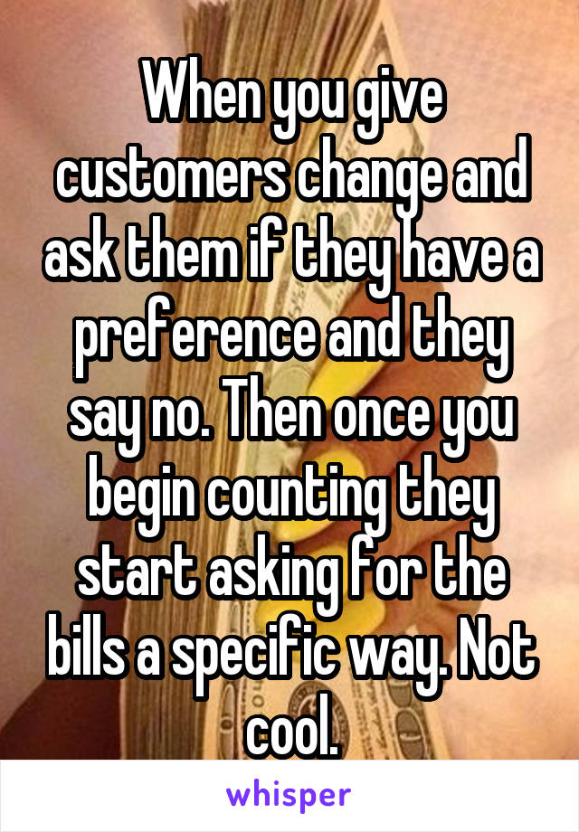 When you give customers change and ask them if they have a preference and they say no. Then once you begin counting they start asking for the bills a specific way. Not cool.