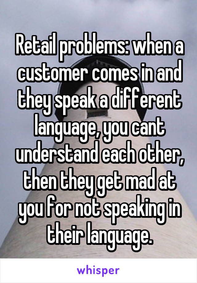 Retail problems: when a customer comes in and they speak a different language, you cant understand each other, then they get mad at you for not speaking in their language.