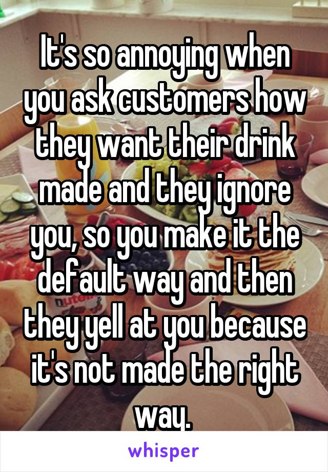 It's so annoying when you ask customers how they want their drink made and they ignore you, so you make it the default way and then they yell at you because it's not made the right way. 
