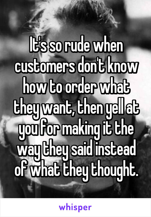 It's so rude when customers don't know how to order what they want, then yell at you for making it the way they said instead of what they thought.