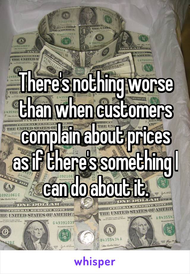 There's nothing worse than when customers complain about prices as if there's something I can do about it.