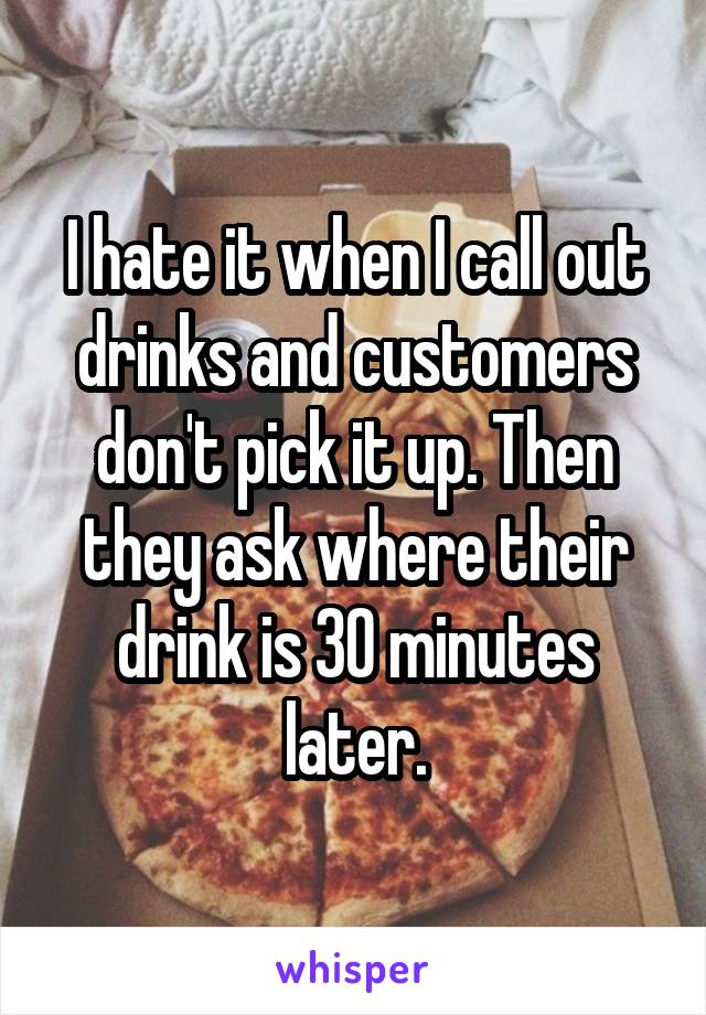 I hate it when I call out drinks and customers don't pick it up. Then they ask where their drink is 30 minutes later.