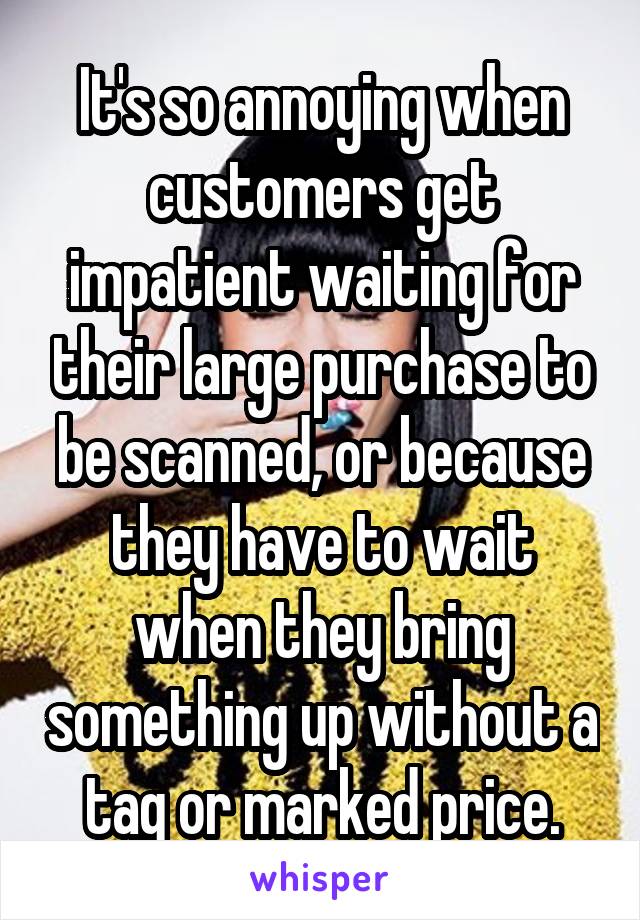 It's so annoying when customers get impatient waiting for their large purchase to be scanned, or because they have to wait when they bring something up without a tag or marked price.