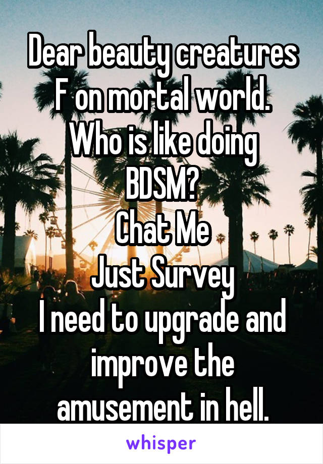 Dear beauty creatures F on mortal world.
Who is like doing BDSM?
Chat Me
Just Survey
I need to upgrade and improve the amusement in hell.