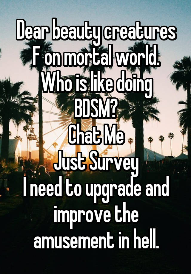 Dear beauty creatures F on mortal world.
Who is like doing BDSM?
Chat Me
Just Survey
I need to upgrade and improve the amusement in hell.