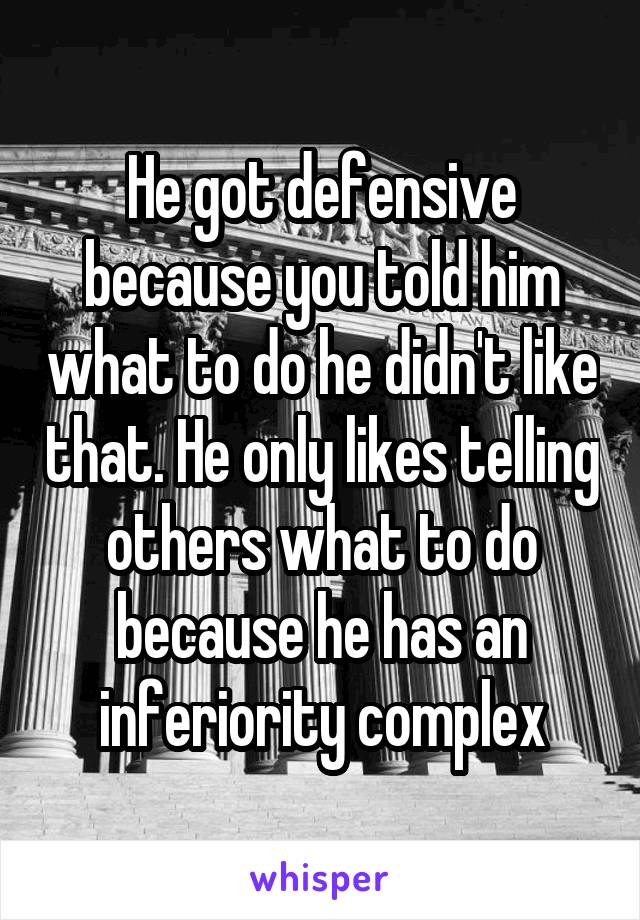 He got defensive because you told him what to do he didn't like that. He only likes telling others what to do because he has an inferiority complex