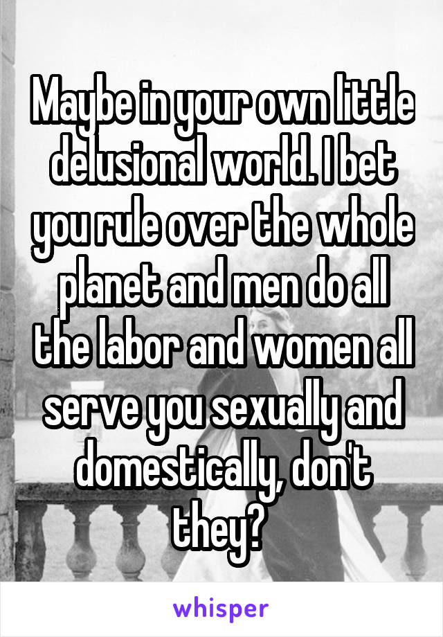 Maybe in your own little delusional world. I bet you rule over the whole planet and men do all the labor and women all serve you sexually and domestically, don't they? 