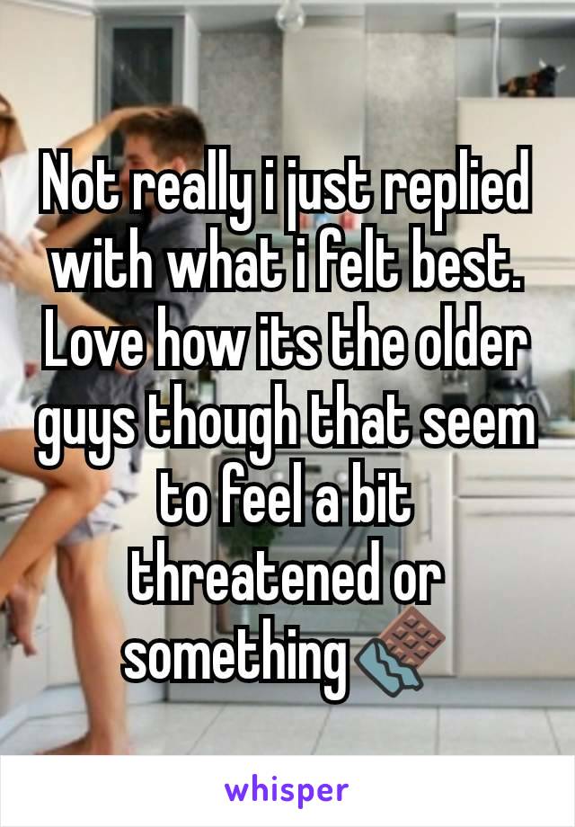 Not really i just replied with what i felt best. Love how its the older guys though that seem to feel a bit threatened or something🍫