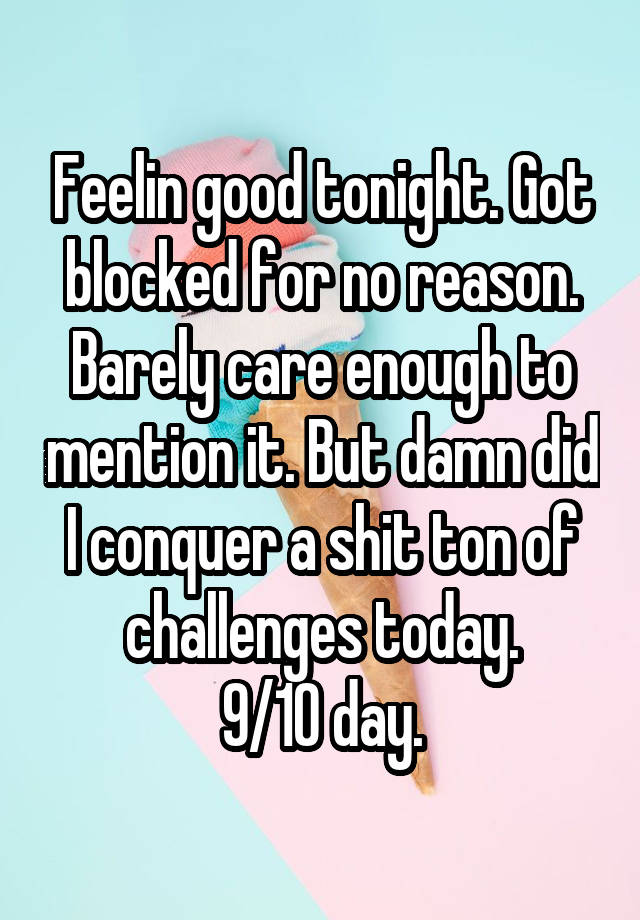 Feelin good tonight. Got blocked for no reason. Barely care enough to mention it. But damn did I conquer a shit ton of challenges today.
9/10 day.