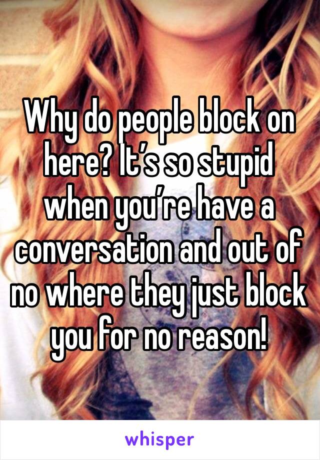 Why do people block on here? It’s so stupid when you’re have a conversation and out of no where they just block you for no reason!