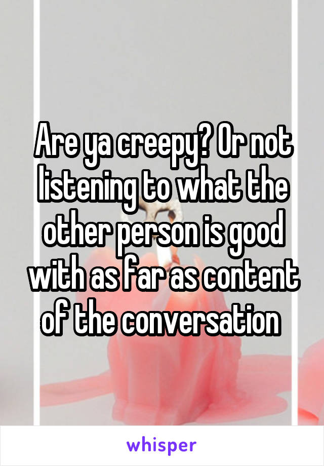 Are ya creepy? Or not listening to what the other person is good with as far as content of the conversation 