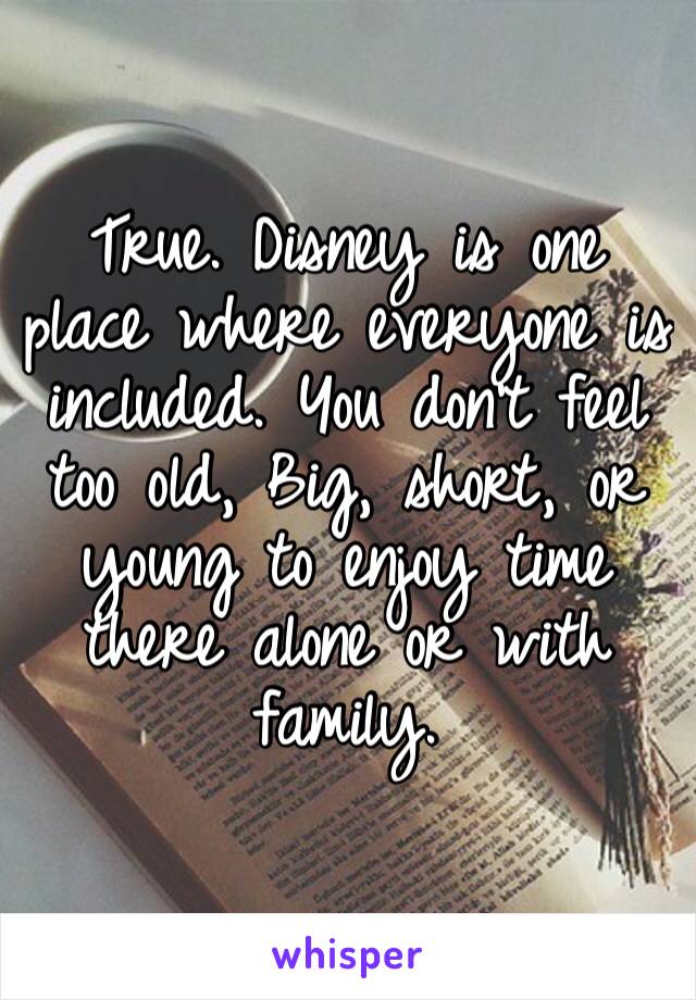 True. Disney is one place where everyone is included. You don’t feel too old, Big, short, or young to enjoy time there alone or with family.