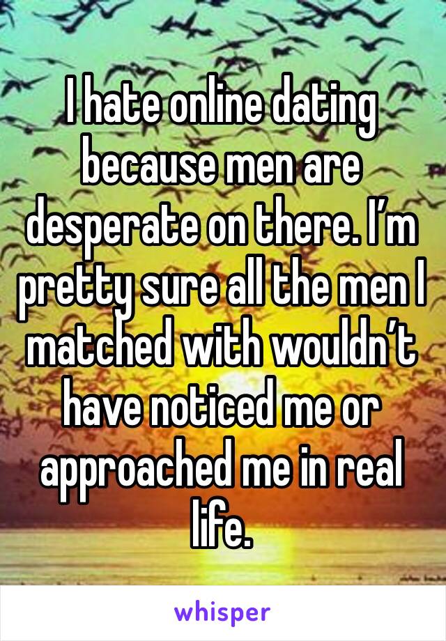 I hate online dating because men are desperate on there. I’m pretty sure all the men I matched with wouldn’t have noticed me or approached me in real life. 