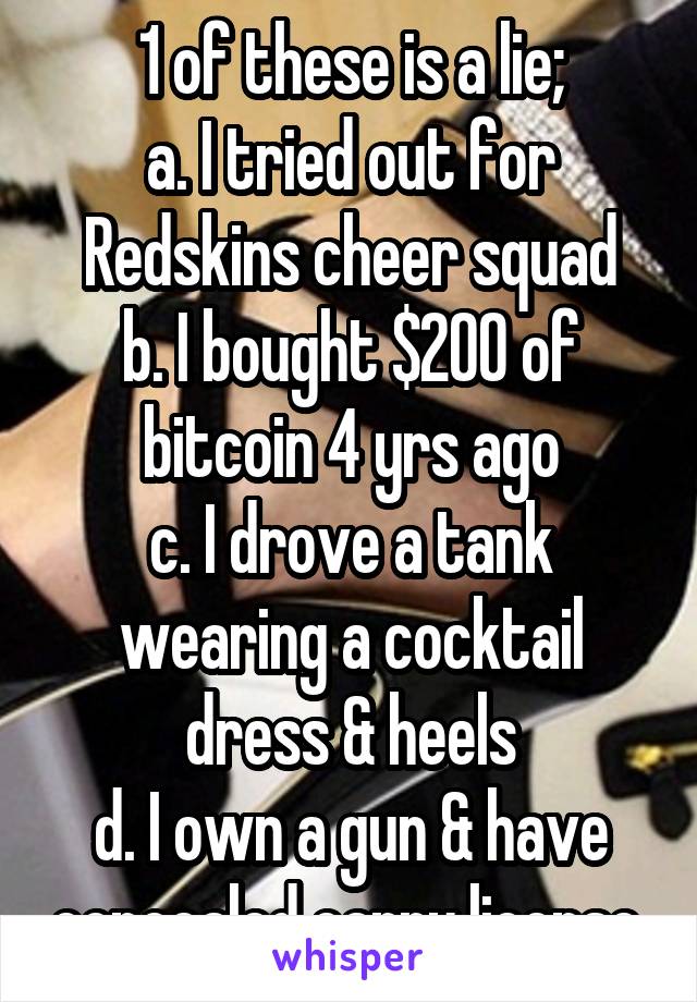 1 of these is a lie;
a. I tried out for Redskins cheer squad
b. I bought $200 of bitcoin 4 yrs ago
c. I drove a tank wearing a cocktail dress & heels
d. I own a gun & have concealed carry license.