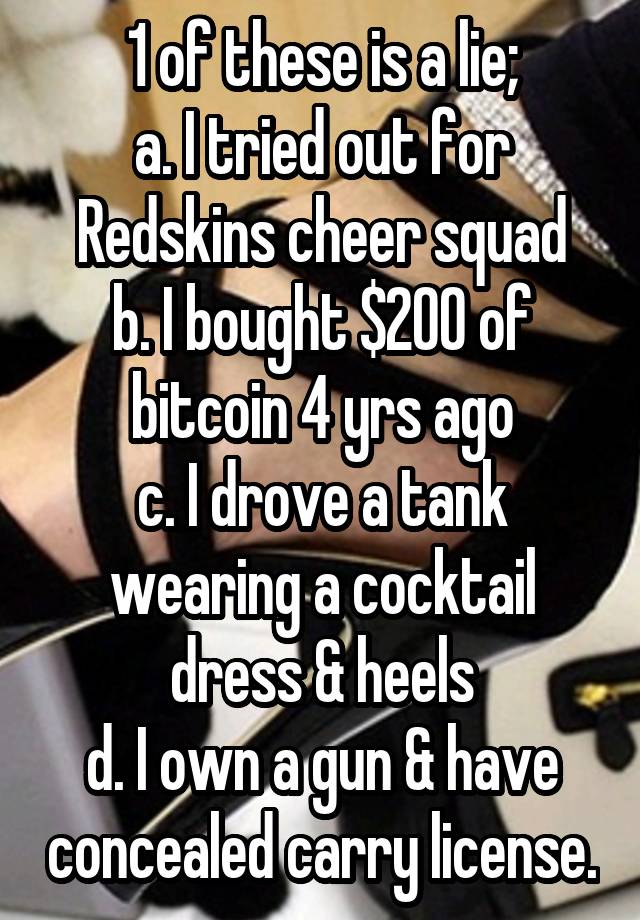 1 of these is a lie;
a. I tried out for Redskins cheer squad
b. I bought $200 of bitcoin 4 yrs ago
c. I drove a tank wearing a cocktail dress & heels
d. I own a gun & have concealed carry license.