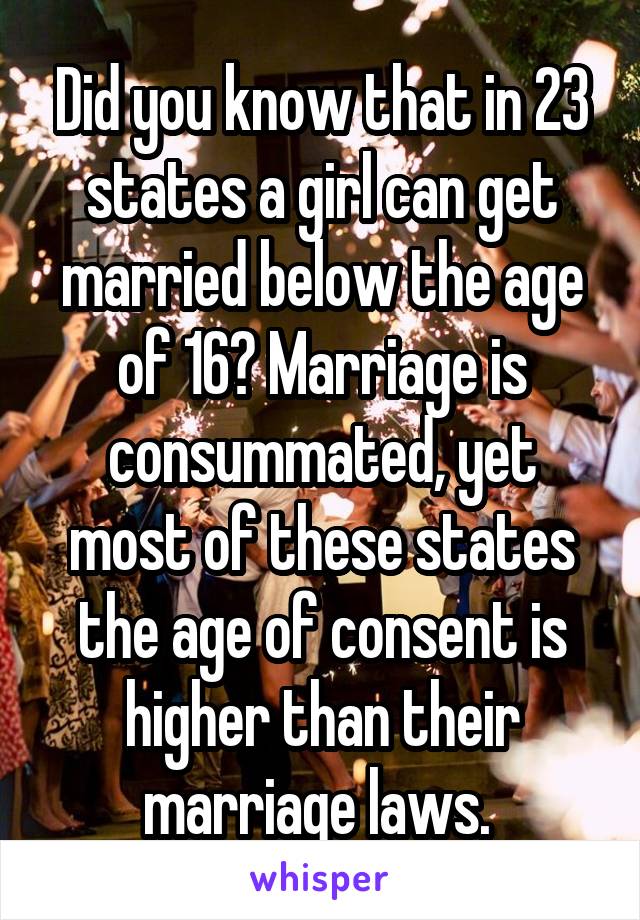 Did you know that in 23 states a girl can get married below the age of 16? Marriage is consummated, yet most of these states the age of consent is higher than their marriage laws. 