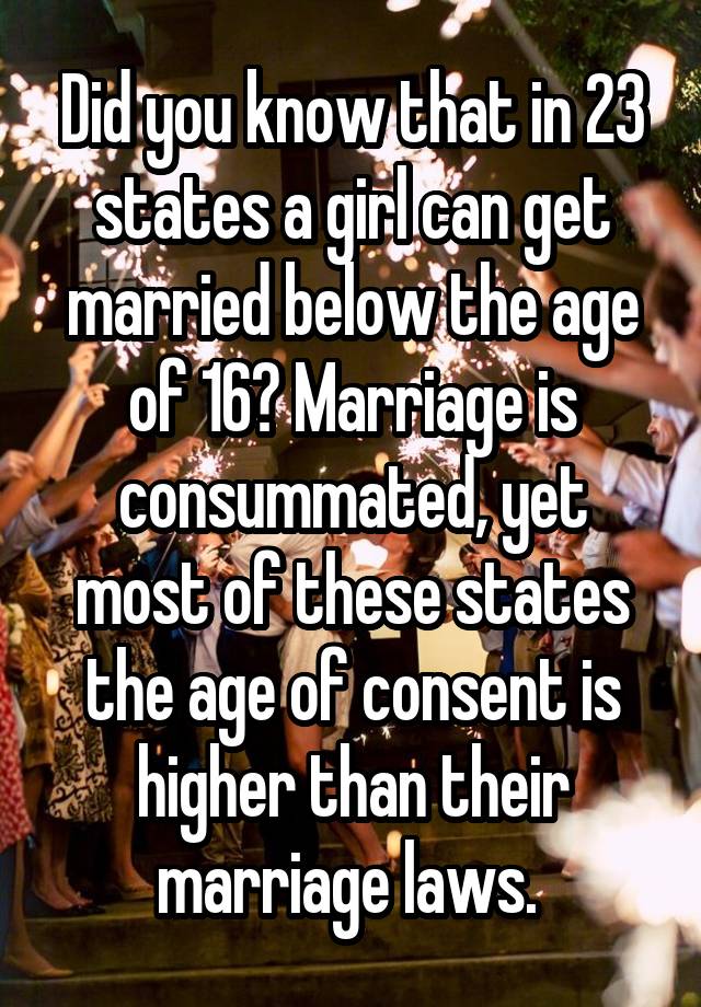 Did you know that in 23 states a girl can get married below the age of 16? Marriage is consummated, yet most of these states the age of consent is higher than their marriage laws. 