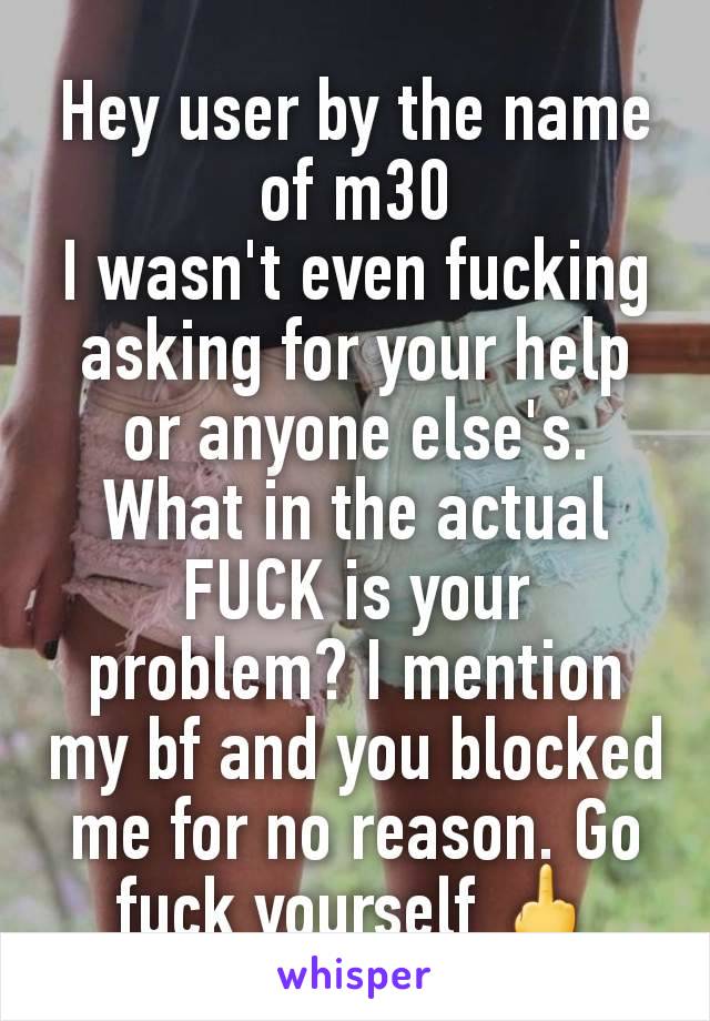 Hey user by the name of m30
I wasn't even fucking asking for your help or anyone else's. What in the actual FUCK is your problem? I mention my bf and you blocked me for no reason. Go fuck yourself 🖕