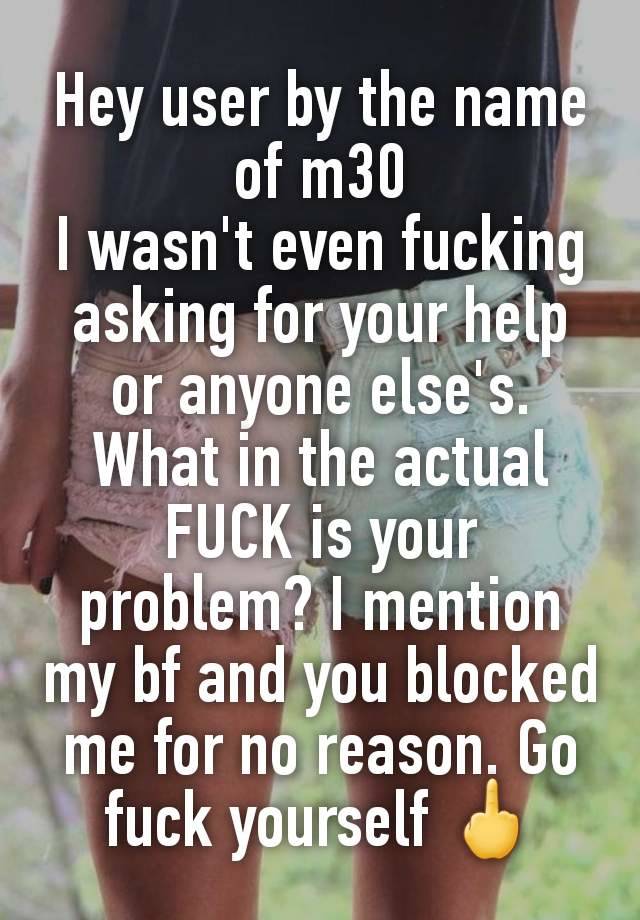 Hey user by the name of m30
I wasn't even fucking asking for your help or anyone else's. What in the actual FUCK is your problem? I mention my bf and you blocked me for no reason. Go fuck yourself 🖕