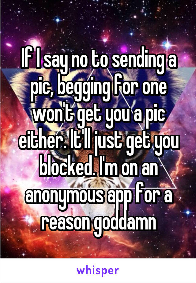 If I say no to sending a pic, begging for one won't get you a pic either. It'll just get you blocked. I'm on an anonymous app for a reason goddamn