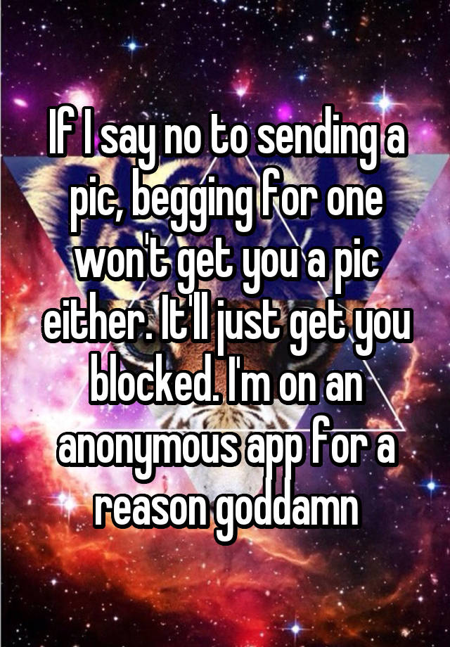 If I say no to sending a pic, begging for one won't get you a pic either. It'll just get you blocked. I'm on an anonymous app for a reason goddamn