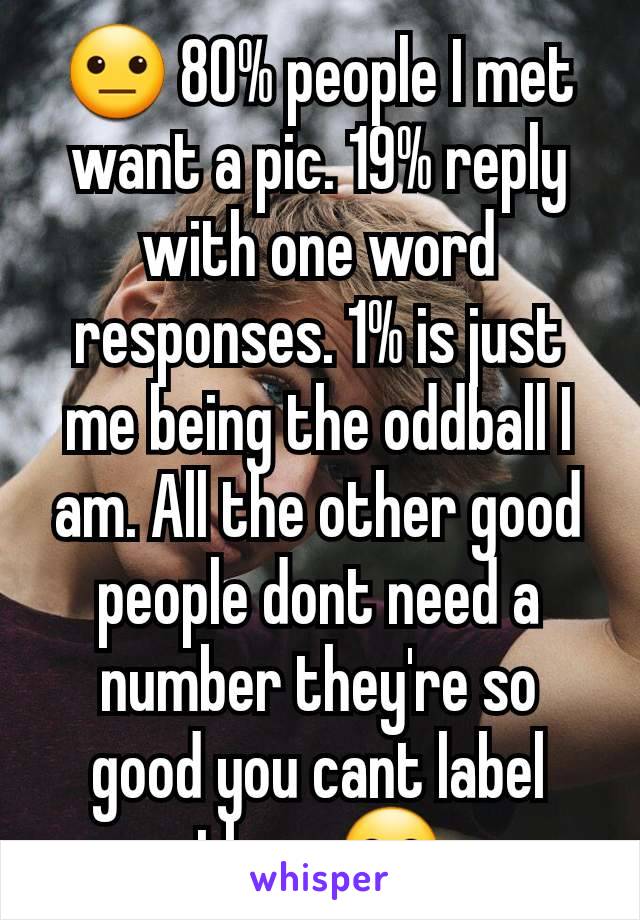 😐 80% people I met want a pic. 19% reply with one word responses. 1% is just me being the oddball I am. All the other good people dont need a number they're so good you cant label them 😊