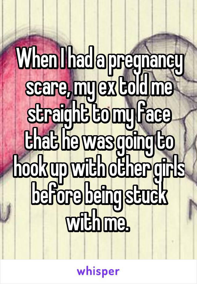 When I had a pregnancy scare, my ex told me straight to my face that he was going to hook up with other girls before being stuck with me. 