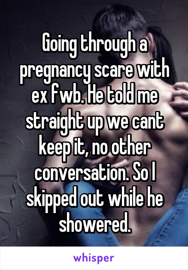 Going through a pregnancy scare with ex fwb. He told me straight up we cant keep it, no other conversation. So I skipped out while he showered.