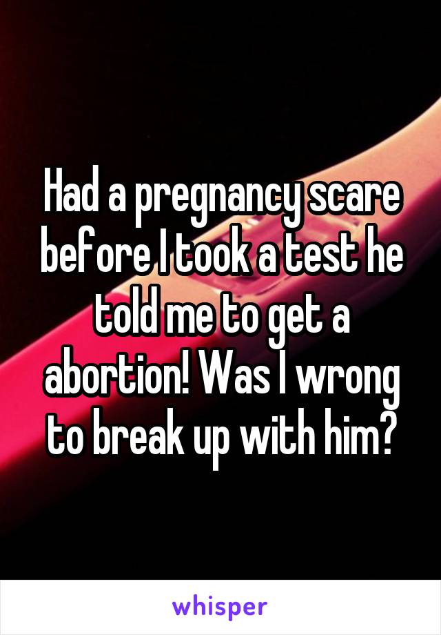Had a pregnancy scare before I took a test he told me to get a abortion! Was I wrong to break up with him?