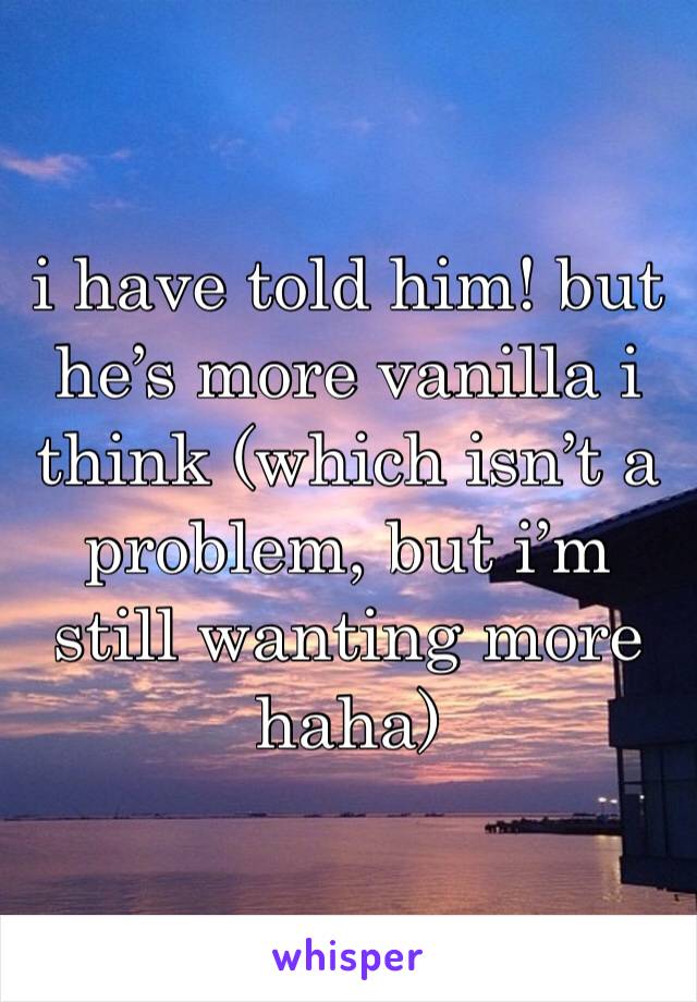 i have told him! but he’s more vanilla i think (which isn’t a problem, but i’m still wanting more haha)