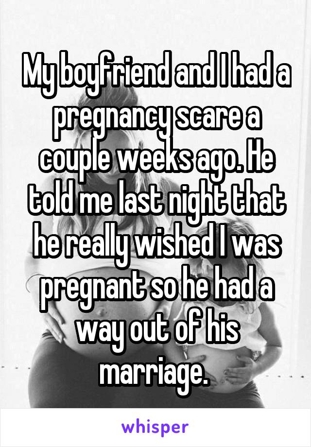 My boyfriend and I had a pregnancy scare a couple weeks ago. He told me last night that he really wished I was pregnant so he had a way out of his marriage. 