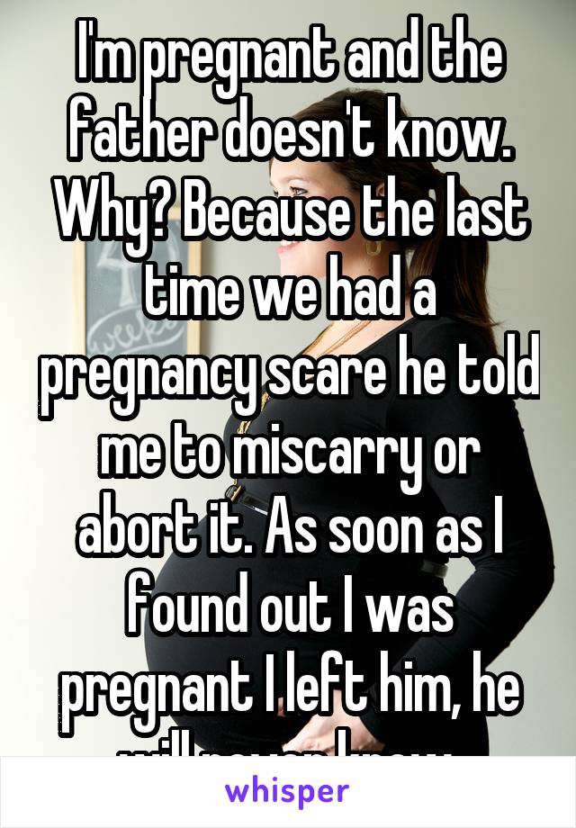 I'm pregnant and the father doesn't know. Why? Because the last time we had a pregnancy scare he told me to miscarry or abort it. As soon as I found out I was pregnant I left him, he will never know.