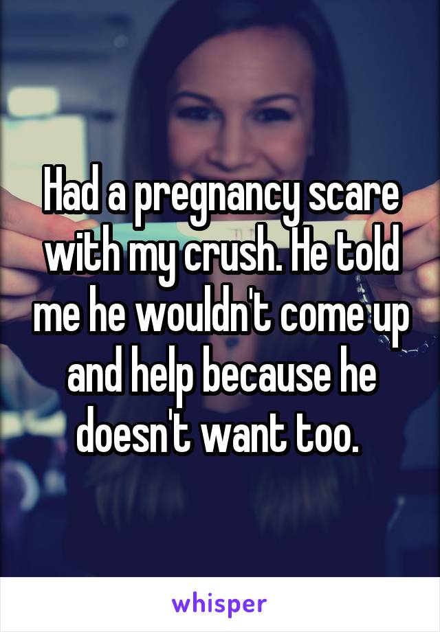 Had a pregnancy scare with my crush. He told me he wouldn't come up and help because he doesn't want too. 