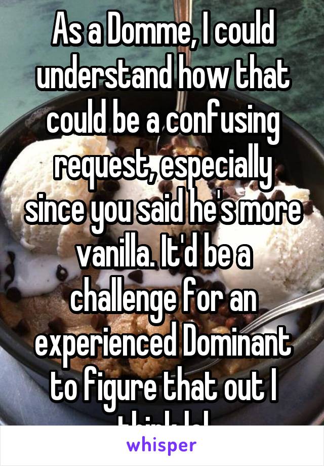 As a Domme, I could understand how that could be a confusing request, especially since you said he's more vanilla. It'd be a challenge for an experienced Dominant to figure that out I think lol