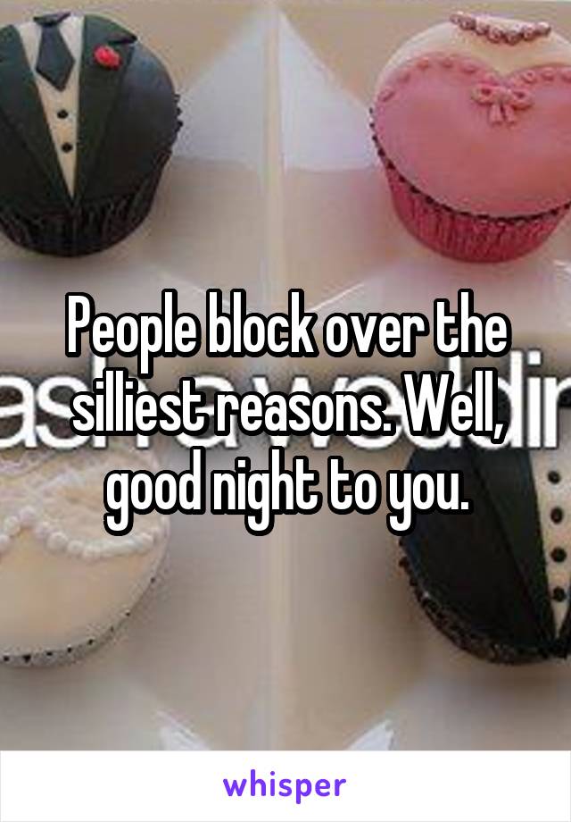 People block over the silliest reasons. Well, good night to you.