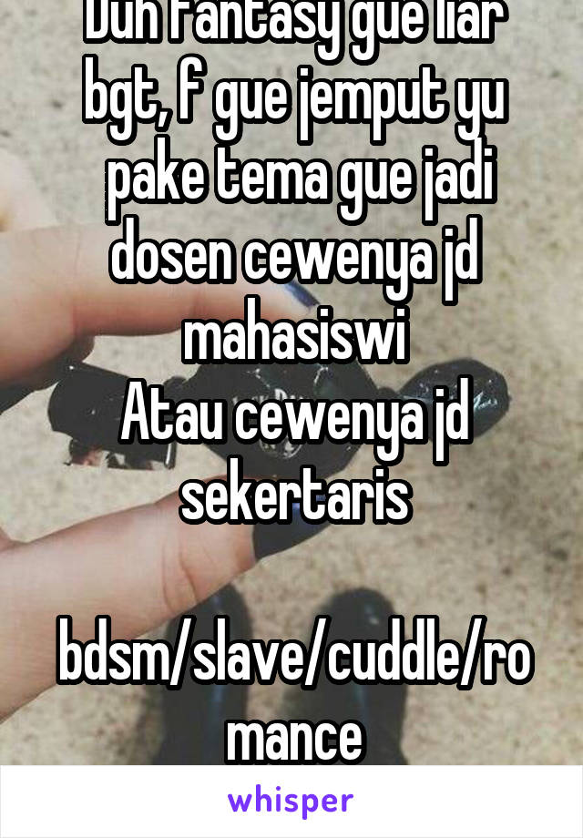 Duh fantasy gue liar bgt, f gue jemput yu
 pake tema gue jadi dosen cewenya jd mahasiswi
Atau cewenya jd sekertaris
 bdsm/slave/cuddle/romance
