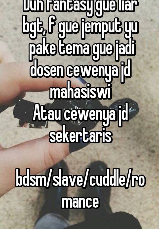 Duh fantasy gue liar bgt, f gue jemput yu
 pake tema gue jadi dosen cewenya jd mahasiswi
Atau cewenya jd sekertaris
 bdsm/slave/cuddle/romance
