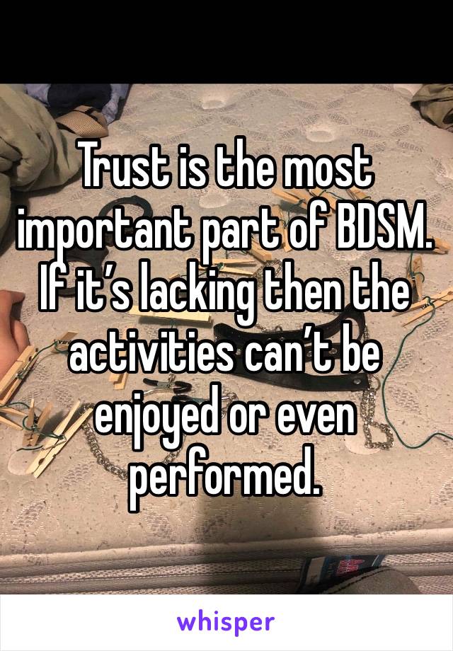 Trust is the most important part of BDSM. If it’s lacking then the activities can’t be enjoyed or even performed.