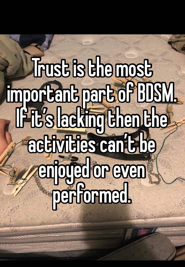 Trust is the most important part of BDSM. If it’s lacking then the activities can’t be enjoyed or even performed.