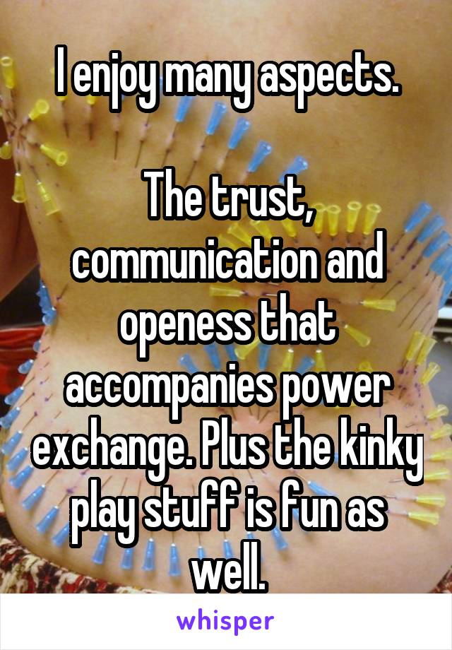 I enjoy many aspects.

The trust, communication and openess that accompanies power exchange. Plus the kinky play stuff is fun as well.