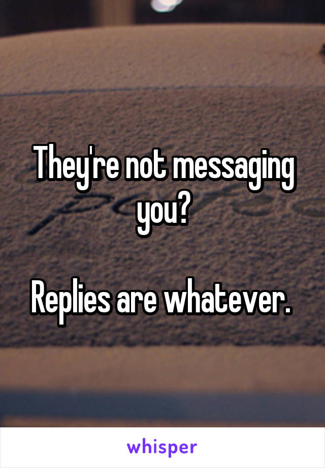 They're not messaging you?

Replies are whatever. 