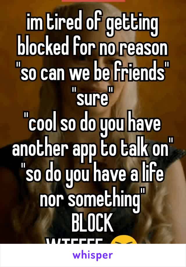 im tired of getting blocked for no reason "so can we be friends"
"sure"
"cool so do you have another app to talk on"
"so do you have a life nor something"
BLOCK
WTFFFF 😭