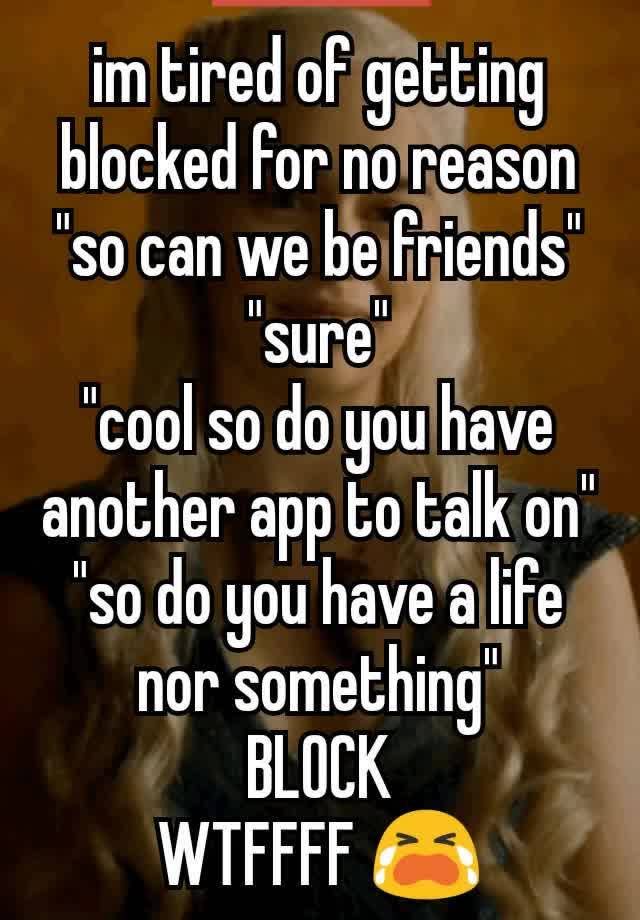 im tired of getting blocked for no reason "so can we be friends"
"sure"
"cool so do you have another app to talk on"
"so do you have a life nor something"
BLOCK
WTFFFF 😭