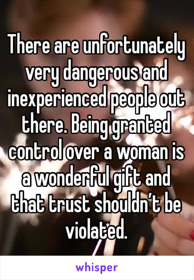 There are unfortunately very dangerous and inexperienced people out there. Being granted control over a woman is a wonderful gift and that trust shouldn’t be violated.