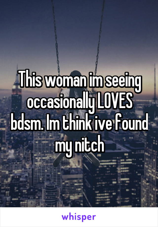 This woman im seeing occasionally LOVES bdsm. Im think ive found my nitch