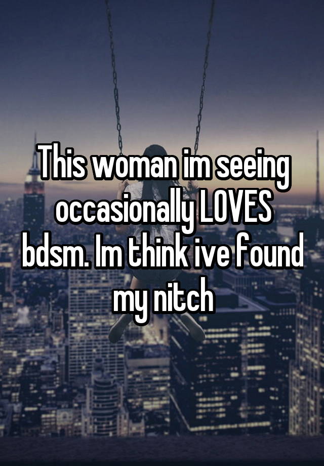 This woman im seeing occasionally LOVES bdsm. Im think ive found my nitch