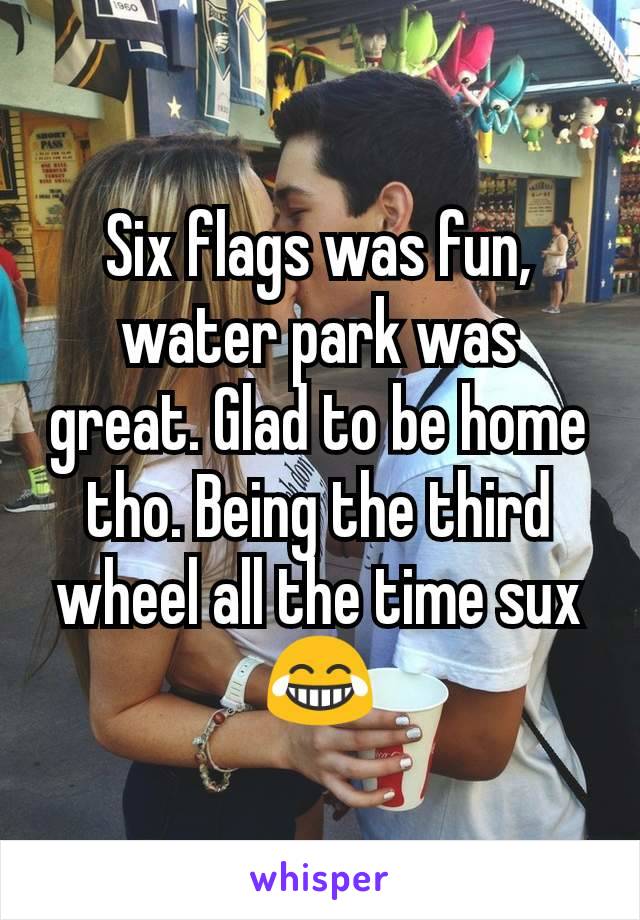 Six flags was fun, water park was great. Glad to be home tho. Being the third wheel all the time sux 😂