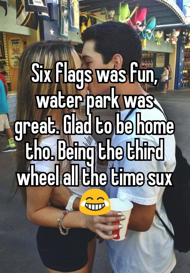 Six flags was fun, water park was great. Glad to be home tho. Being the third wheel all the time sux 😂