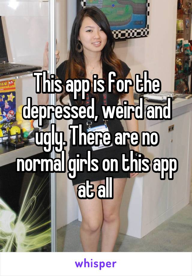 This app is for the depressed, weird and ugly. There are no normal girls on this app at all 