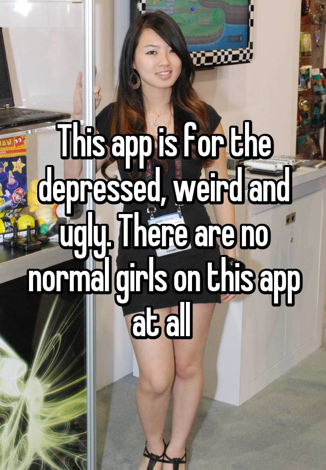 This app is for the depressed, weird and ugly. There are no normal girls on this app at all 